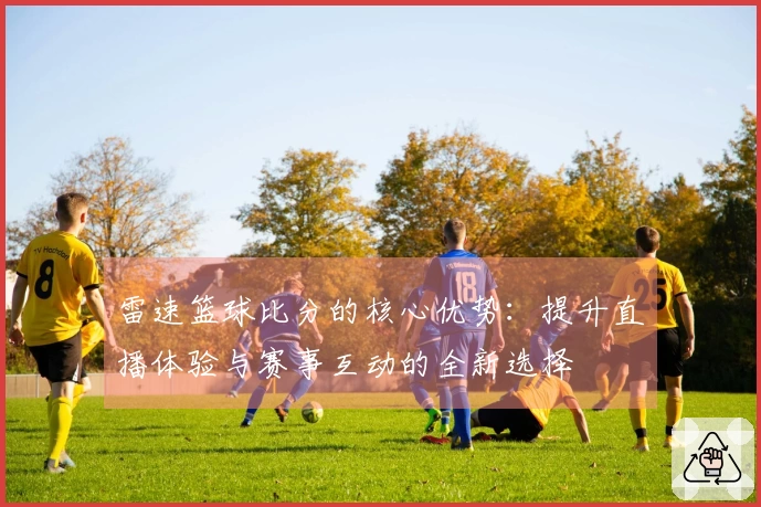 雷速篮球比分的核心优势：提升直播体验与赛事互动的全新选择