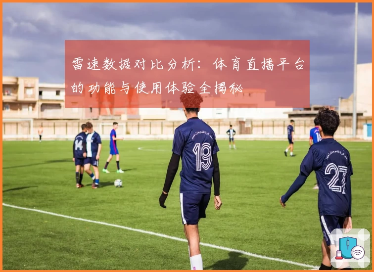 雷速数据对比分析：体育直播平台的功能与使用体验全揭秘